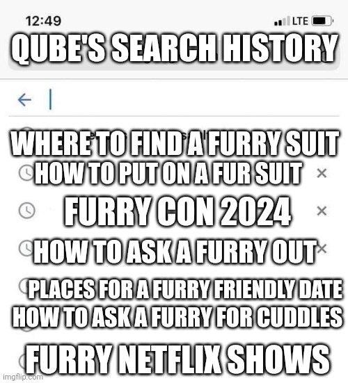Google search history | QUBE'S SEARCH HISTORY; WHERE TO FIND A FURRY SUIT; HOW TO PUT ON A FUR SUIT; FURRY CON 2024; HOW TO ASK A FURRY OUT; PLACES FOR A FURRY FRIENDLY DATE; HOW TO ASK A FURRY FOR CUDDLES; FURRY NETFLIX SHOWS | image tagged in google search history | made w/ Imgflip meme maker
