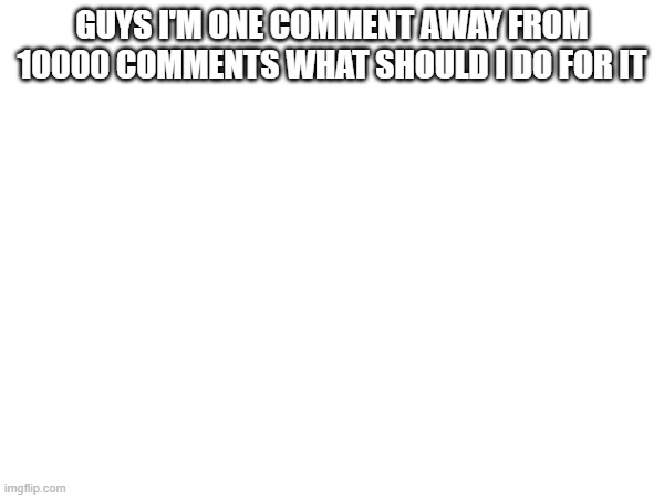 GUYS I'M ONE COMMENT AWAY FROM 10000 COMMENTS WHAT SHOULD I DO FOR IT | made w/ Imgflip meme maker