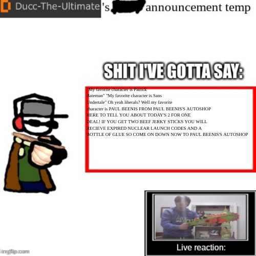 Ducc-The-Ultimate’s announcement temp | "My favorite character is Patrick Bateman" "My favorite character is Sans Undertale" Oh yeah liberals? Well my favorite character is PAUL BEENIS FROM PAUL BEENIS'S AUTOSHOP HERE TO TELL YOU ABOUT TODAY'S 2 FOR ONE DEAL! IF YOU GET TWO BEEF JERKY STICKS YOU WILL RECIEVE EXPIRED NUCLEAR LAUNCH CODES AND A BOTTLE OF GLUE SO COME ON DOWN NOW TO PAUL BEENIS'S AUTOSHOP | image tagged in ducc-the-ultimate s announcement temp | made w/ Imgflip meme maker