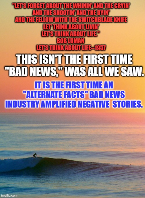This, too, shall pass. | "LET'S FORGET ABOUT THE WHININ' AND THE CRYIN'
AND THE SHOOTIN' AND THE DYIN'
AND THE FELLOW WITH THE SWITCHBLADE KNIFE
LET' THINK ABOUT LIVIN'
LET'S THINK ABOUT LIFE." 
BOB LUMAN 
LET'S THINK ABOUT LIFE--1957; THIS ISN'T THE FIRST TIME "BAD NEWS," WAS ALL WE SAW. IT IS THE FIRST TIME AN "ALTERNATE FACTS" BAD NEWS INDUSTRY AMPLIFIED NEGATIVE  STORIES. | image tagged in sunset inspire | made w/ Imgflip meme maker