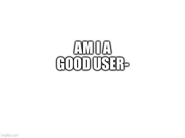 AM I A GOOD USER- | made w/ Imgflip meme maker