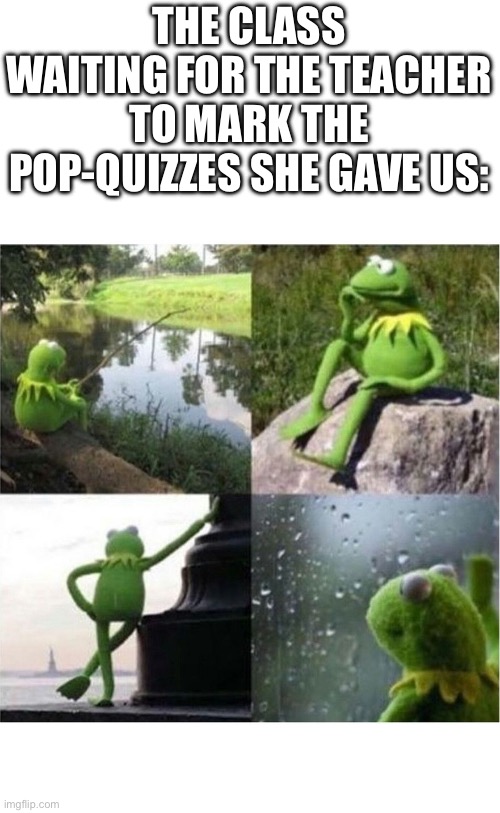 blank kermit waiting | THE CLASS WAITING FOR THE TEACHER TO MARK THE POP-QUIZZES SHE GAVE US: | image tagged in blank kermit waiting | made w/ Imgflip meme maker