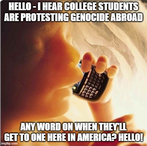 Baby in womb on cell phone - fetus blackberry | HELLO - I HEAR COLLEGE STUDENTS ARE PROTESTING GENOCIDE ABROAD; ANY WORD ON WHEN THEY'LL GET TO ONE HERE IN AMERICA? HELLO! | image tagged in baby in womb on cell phone - fetus blackberry | made w/ Imgflip meme maker