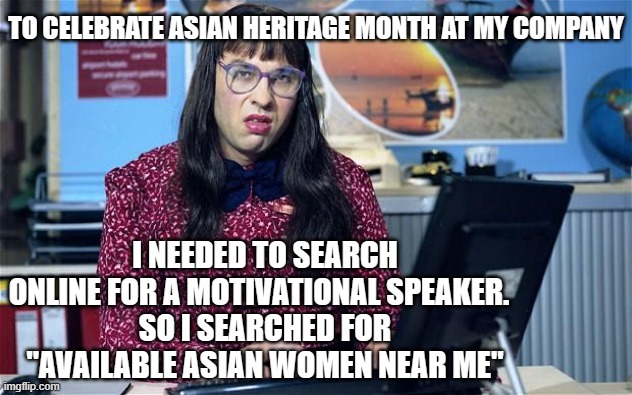 Computer says no | TO CELEBRATE ASIAN HERITAGE MONTH AT MY COMPANY; I NEEDED TO SEARCH ONLINE FOR A MOTIVATIONAL SPEAKER.  
SO I SEARCHED FOR "AVAILABLE ASIAN WOMEN NEAR ME" | image tagged in computer says no | made w/ Imgflip meme maker