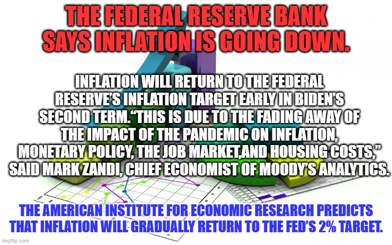 Things will be better when we no longer dread shopping for groceries l | THE FEDERAL RESERVE BANK SAYS INFLATION IS GOING DOWN. INFLATION WILL RETURN TO THE FEDERAL RESERVE’S INFLATION TARGET EARLY IN BIDEN’S SECOND TERM.“THIS IS DUE TO THE FADING AWAY OF THE IMPACT OF THE PANDEMIC ON INFLATION, MONETARY POLICY, THE JOB MARKET,AND HOUSING COSTS,” SAID MARK ZANDI, CHIEF ECONOMIST OF MOODY’S ANALYTICS. THE AMERICAN INSTITUTE FOR ECONOMIC RESEARCH PREDICTS THAT INFLATION WILL GRADUALLY RETURN TO THE FED’S 2% TARGET. | image tagged in statistics | made w/ Imgflip meme maker