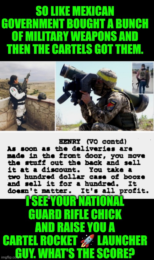 Funny | SO LIKE MEXICAN GOVERNMENT BOUGHT A BUNCH OF MILITARY WEAPONS AND THEN THE CARTELS GOT THEM. I SEE YOUR NATIONAL GUARD RIFLE CHICK AND RAISE YOU A CARTEL ROCKET 🚀 LAUNCHER GUY. WHAT'S THE SCORE? | image tagged in funny,terror,mexican wall,police officer,gun laws,gun control | made w/ Imgflip meme maker