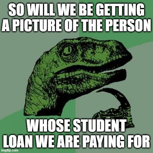 Philosoraptor | SO WILL WE BE GETTING A PICTURE OF THE PERSON; WHOSE STUDENT LOAN WE ARE PAYING FOR | image tagged in philosoraptor,loan forgiveness,student loans,democrats,biden,politics | made w/ Imgflip meme maker