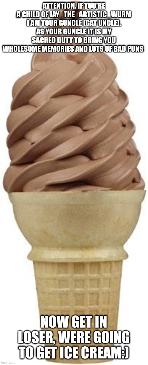 Chocolate ice cream cone | ATTENTION. IF YOU'RE A CHILD OF JAY_THE_ARTISTIC_WURM I AM YOUR GUNCLE (GAY UNCLE).
AS YOUR GUNCLE IT IS MY SACRED DUTY TO BRING YOU WHOLESOME MEMORIES AND LOTS OF BAD PUNS; NOW GET IN LOSER, WERE GOING TO GET ICE CREAM:) | image tagged in chocolate ice cream cone | made w/ Imgflip meme maker