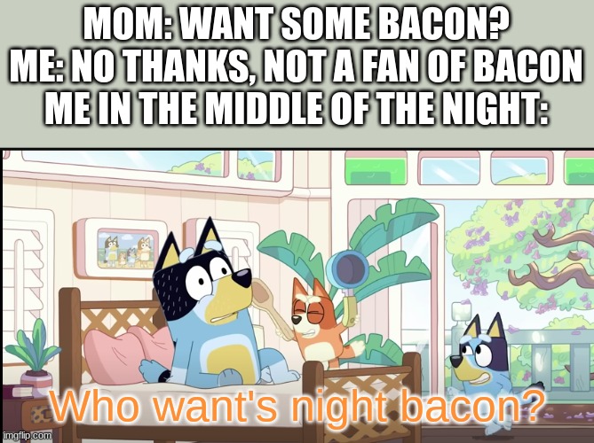 night bacon hits differently at night | MOM: WANT SOME BACON?

ME: NO THANKS, NOT A FAN OF BACON
ME IN THE MIDDLE OF THE NIGHT:; Who want's night bacon? | image tagged in fun,bingo,bluey,bacon,breakfast,midnight snack | made w/ Imgflip meme maker