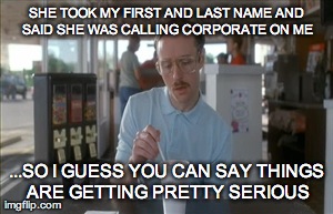 So I Guess You Can Say Things Are Getting Pretty Serious Meme | SHE TOOK MY FIRST AND LAST NAME AND SAID SHE WAS CALLING CORPORATE ON ME ...SO I GUESS YOU CAN SAY THINGS ARE GETTING PRETTY SERIOUS | image tagged in memes,so i guess you can say things are getting pretty serious | made w/ Imgflip meme maker