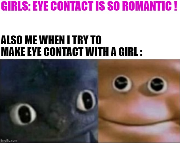 eye contact | GIRLS: EYE CONTACT IS SO ROMANTIC ! ALSO ME WHEN I TRY TO MAKE EYE CONTACT WITH A GIRL : | image tagged in blank stare dragon | made w/ Imgflip meme maker