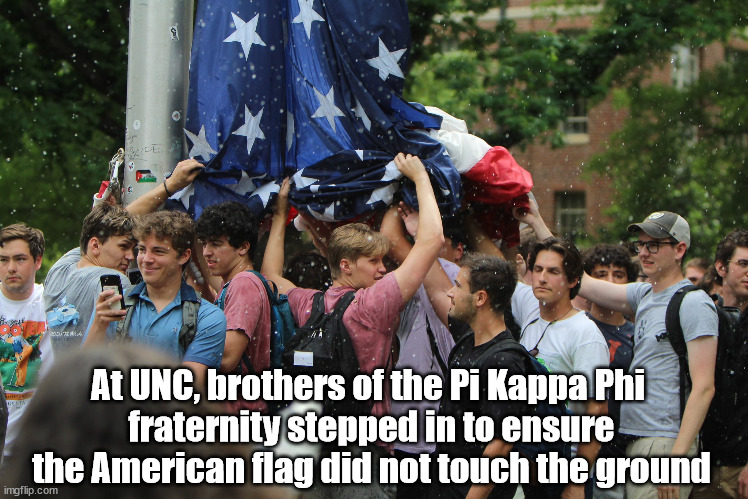 Brothers of the Pi Kappa Phi fraternity stepped in to ensure the American flag did not touch the ground | At UNC, brothers of the Pi Kappa Phi 
fraternity stepped in to ensure the American flag did not touch the ground | image tagged in american flag,fraternity brothers,unc | made w/ Imgflip meme maker
