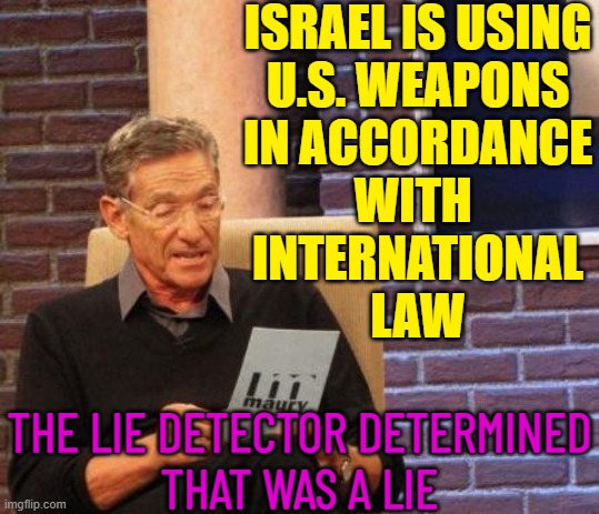 Israel Is Using US Weapons In Accordance With International Law | ISRAEL IS USING
U.S. WEAPONS
IN ACCORDANCE
WITH 
INTERNATIONAL
LAW; THE LIE DETECTOR DETERMINED
THAT WAS A LIE | image tagged in maury lie detector,israel jews,palestine,world war 3,creepy joe biden,it's the law | made w/ Imgflip meme maker