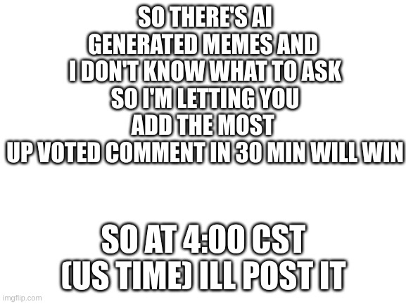 COMMUNITY GO | SO THERE'S AI GENERATED MEMES AND 
I DON'T KNOW WHAT TO ASK
SO I'M LETTING YOU ADD THE MOST 
UP VOTED COMMENT IN 30 MIN WILL WIN; SO AT 4:00 CST (US TIME) ILL POST IT | image tagged in blank white template | made w/ Imgflip meme maker