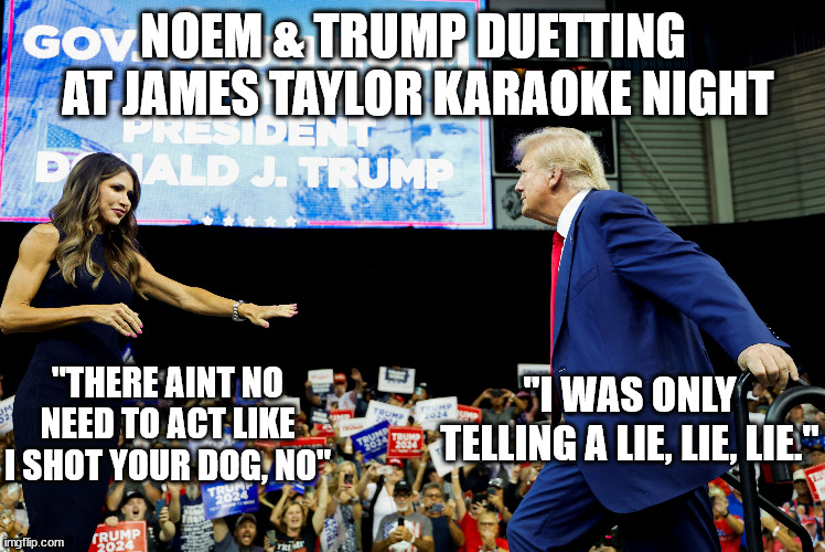 Two idols of the "Christian" Right. | NOEM & TRUMP DUETTING
 AT JAMES TAYLOR KARAOKE NIGHT; "THERE AINT NO NEED TO ACT LIKE I SHOT YOUR DOG, NO"; "I WAS ONLY TELLING A LIE, LIE, LIE." | image tagged in trump is a lying dog,noem makes dogs lie down perpetually | made w/ Imgflip meme maker
