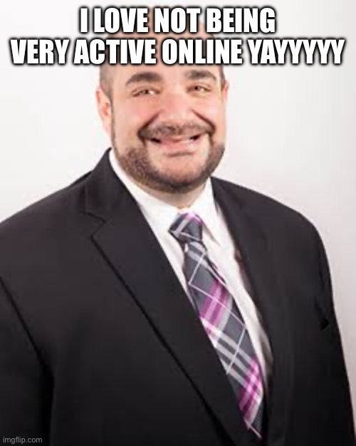 So happy guy | I LOVE NOT BEING VERY ACTIVE ONLINE YAYYYYY | image tagged in so happy guy | made w/ Imgflip meme maker