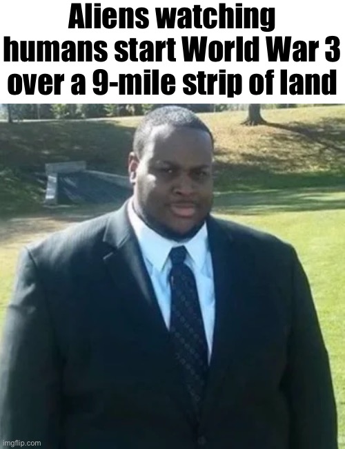 edp445 in a suit | Aliens watching humans start World War 3 over a 9-mile strip of land | image tagged in edp445 in a suit | made w/ Imgflip meme maker