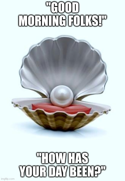 Pearl of Wisdom | "GOOD MORNING FOLKS!"; "HOW HAS YOUR DAY BEEN?" | image tagged in pearl of wisdom | made w/ Imgflip meme maker