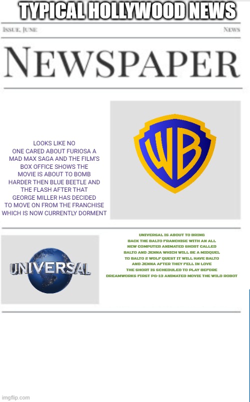 typical hollywood news volume 104 | TYPICAL HOLLYWOOD NEWS; LOOKS LIKE NO ONE CARED ABOUT FURIOSA A MAD MAX SAGA AND THE FILM'S BOX OFFICE SHOWS THE MOVIE IS ABOUT TO BOMB HARDER THEN BLUE BEETLE AND THE FLASH AFTER THAT GEORGE MILLER HAS DECIDED TO MOVE ON FROM THE FRANCHISE WHICH IS NOW CURRENTLY DORMENT; UNIVERSAL IS ABOUT TO BRING BACK THE BALTO FRANCHISE WITH AN ALL NEW COMPUTER ANIMATED SHORT CALLED BALTO AND JENNA WHICH WILL BE A MIDQUEL TO BALTO 2 WOLF QUEST IT WILL HAVE BALTO AND JENNA AFTER THEY FELL IN LOVE THE SHORT IS SCHEDULED TO PLAY BEFORE DREAMWORKS FIRST PG-13 ANIMATED MOVIE THE WILD ROBOT | image tagged in blank newspaper,prediction,box office bomb,fake | made w/ Imgflip meme maker