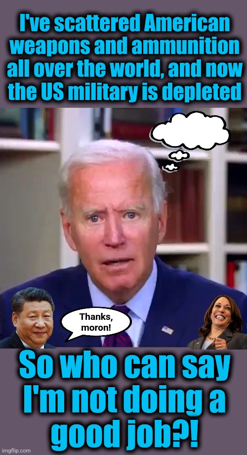 democrats think things just can't be any better | I've scattered American weapons and ammunition all over the world, and now
the US military is depleted; Thanks,
moron! So who can say
I'm not doing a
good job?! | image tagged in slow joe biden dementia face,memes,china,military,job approval,world war 3 | made w/ Imgflip meme maker