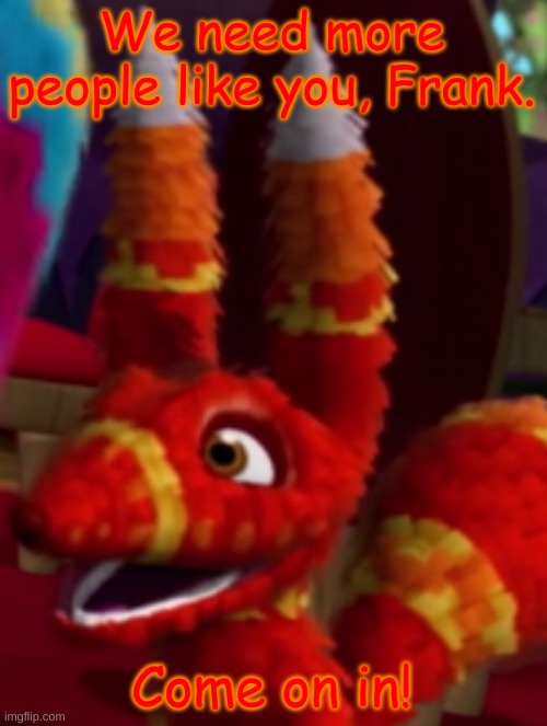 Pretztail Smiling | We need more people like you, Frank. Come on in! | image tagged in pretztail smiling | made w/ Imgflip meme maker