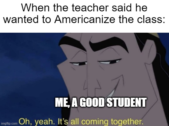 It's a good student after wanting to Americanize the class | When the teacher said he wanted to Americanize the class:; ME, A GOOD STUDENT | image tagged in it's all coming together,memes,funny | made w/ Imgflip meme maker