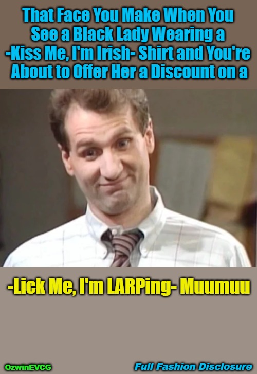 Full Fashion Disclosure [NT, NV] | That Face You Make When You 

See a Black Lady Wearing a 

-Kiss Me, I'm Irish- Shirt and You're 

About to Offer Her a Discount on a; -Lick Me, I'm LARPing- Muumuu; Full Fashion Disclosure; OzwinEVCG | image tagged in clowntastic,al bundy,disrespect,larp,identity,face you make | made w/ Imgflip meme maker
