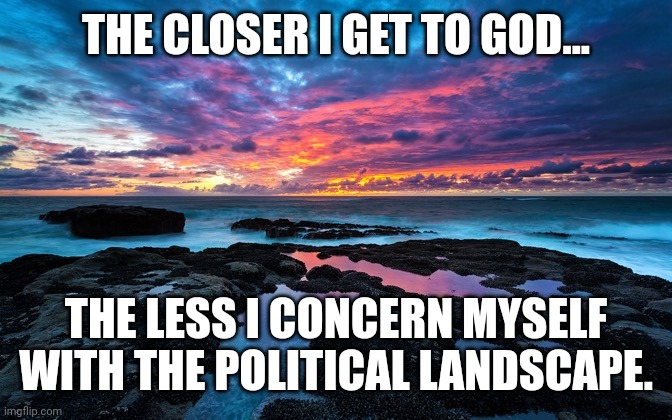 Angry? At Times. Worried? Not Really... | THE CLOSER I GET TO GOD... THE LESS I CONCERN MYSELF WITH THE POLITICAL LANDSCAPE. | image tagged in serenity now | made w/ Imgflip meme maker