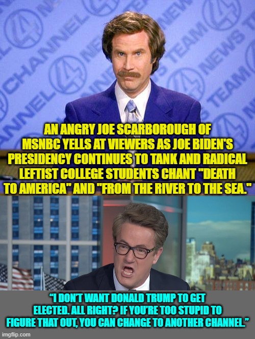 Leftists are starting to turn on one another.  Isn't that grand? | AN ANGRY JOE SCARBOROUGH OF MSNBC YELLS AT VIEWERS AS JOE BIDEN'S PRESIDENCY CONTINUES TO TANK AND RADICAL LEFTIST COLLEGE STUDENTS CHANT "DEATH TO AMERICA" AND "FROM THE RIVER TO THE SEA."; “I DON’T WANT DONALD TRUMP TO GET ELECTED. ALL RIGHT? IF YOU’RE TOO STUPID TO FIGURE THAT OUT, YOU CAN CHANGE TO ANOTHER CHANNEL.” | image tagged in anchorman news update | made w/ Imgflip meme maker