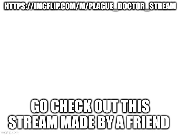 go check my friends meme stream | HTTPS://IMGFLIP.COM/M/PLAGUE_DOCTOR_STREAM; GO CHECK OUT THIS STREAM MADE BY A FRIEND | image tagged in blank white template | made w/ Imgflip meme maker