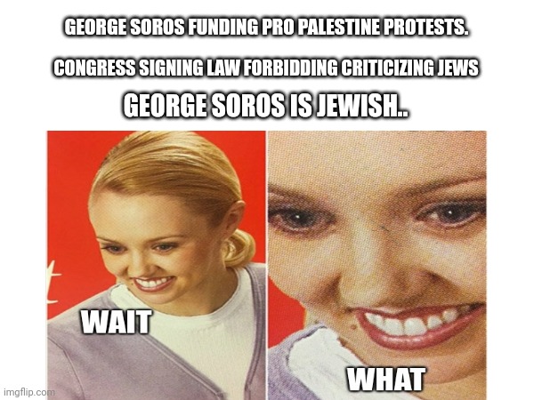 Gotcha | GEORGE SOROS FUNDING PRO PALESTINE PROTESTS. CONGRESS SIGNING LAW FORBIDDING CRITICIZING JEWS; GEORGE SOROS IS JEWISH.. | image tagged in wait what | made w/ Imgflip meme maker