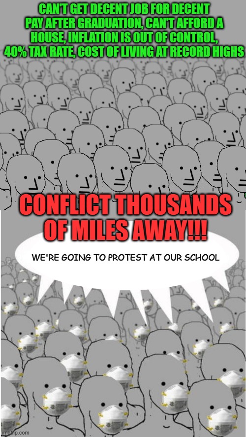 Predatory Loan Schools | CAN'T GET DECENT JOB FOR DECENT PAY AFTER GRADUATION, CAN'T AFFORD A HOUSE, INFLATION IS OUT OF CONTROL, 40% TAX RATE, COST OF LIVING AT RECORD HIGHS; CONFLICT THOUSANDS OF MILES AWAY!!! WE'RE GOING TO PROTEST AT OUR SCHOOL | image tagged in npc crowd,masked npc crowd | made w/ Imgflip meme maker