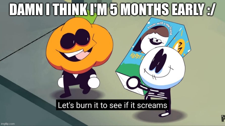 Hi chat | DAMN I THINK I'M 5 MONTHS EARLY :/ | image tagged in let's burn it to see if it screams | made w/ Imgflip meme maker