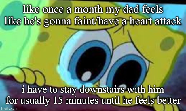 i pray for his health every time, i don't need him gone with everything else happening | like once a month my dad feels like he's gonna faint/have a heart attack; i have to stay downstairs with him for usually 15 minutes until he feels better | image tagged in crying spongebob | made w/ Imgflip meme maker