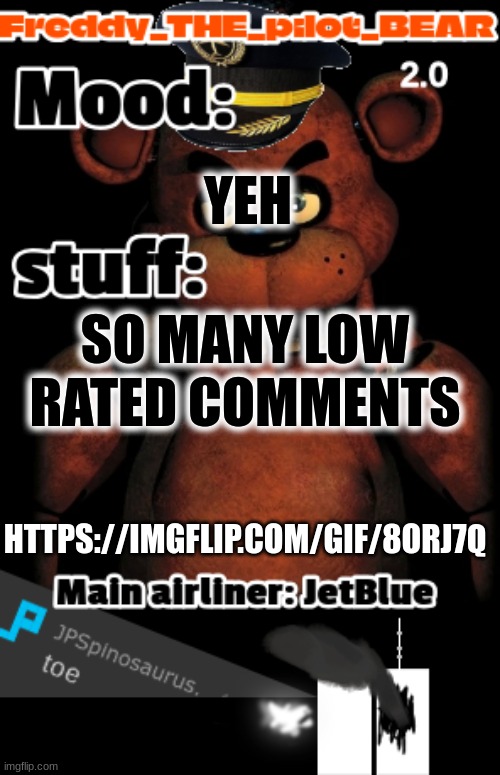 freddy the stupidpilot bear2 .0 temp | YEH; SO MANY LOW RATED COMMENTS; HTTPS://IMGFLIP.COM/GIF/8ORJ7Q | image tagged in i wanna commit sucide right now freddy the stupidpilot bear2 0 | made w/ Imgflip meme maker