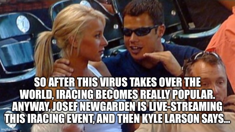 Bro explaining | SO AFTER THIS VIRUS TAKES OVER THE WORLD, IRACING BECOMES REALLY POPULAR. ANYWAY, JOSEF NEWGARDEN IS LIVE-STREAMING THIS IRACING EVENT, AND THEN KYLE LARSON SAYS… | image tagged in bro explaining | made w/ Imgflip meme maker