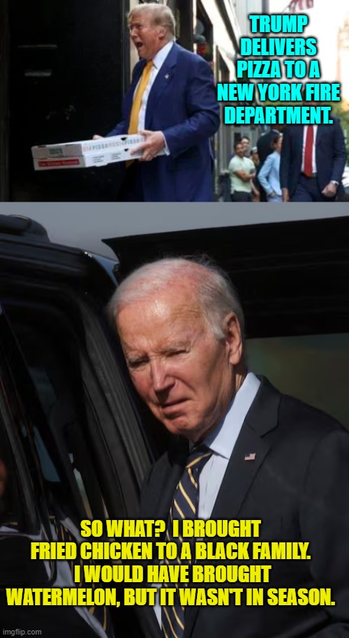 A real POTUS versus a Real Potato . . . Potato Joe. | TRUMP DELIVERS PIZZA TO A NEW YORK FIRE DEPARTMENT. SO WHAT?  I BROUGHT FRIED CHICKEN TO A BLACK FAMILY.  I WOULD HAVE BROUGHT WATERMELON, BUT IT WASN'T IN SEASON. | image tagged in yep | made w/ Imgflip meme maker