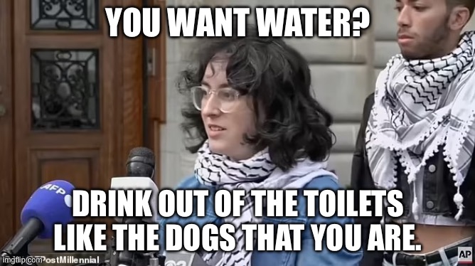 Anti-Semitic Terrorist Lovers Demand Water After Violently Taking Over Columbia Building | YOU WANT WATER? DRINK OUT OF THE TOILETS LIKE THE DOGS THAT YOU ARE. | image tagged in columbia,hamas terrorists,anti-semitic | made w/ Imgflip meme maker
