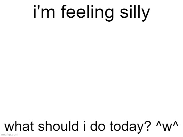 i'm feeling silly; what should i do today? ^w^ | made w/ Imgflip meme maker