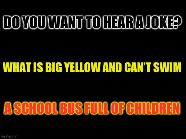 A joke | DO YOU WANT TO HEAR A JOKE? WHAT IS BIG YELLOW AND CAN’T SWIM; A SCHOOL BUS FULL OF CHILDREN | image tagged in blank white template | made w/ Imgflip meme maker