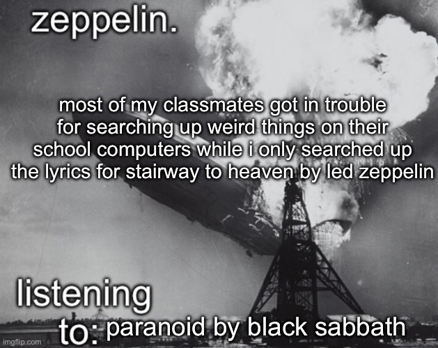 am i gonna get in trouble | most of my classmates got in trouble for searching up weird things on their school computers while i only searched up the lyrics for stairway to heaven by led zeppelin; paranoid by black sabbath | image tagged in zeppelin announcement temp | made w/ Imgflip meme maker