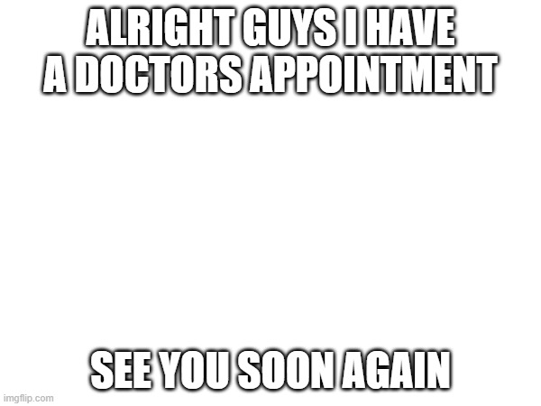 ALRIGHT GUYS I HAVE A DOCTORS APPOINTMENT; SEE YOU SOON AGAIN | made w/ Imgflip meme maker