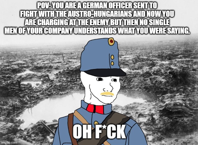 POV: ur a german officer sent to fight with the Austro-hungarians | POV: YOU ARE A GERMAN OFFICER SENT TO FIGHT WITH THE AUSTRO-HUNGARIANS AND NOW YOU ARE CHARGING AT THE ENEMY BUT THEN NO SINGLE MEN OF YOUR COMPANY UNDERSTANDS WHAT YOU WERE SAYING. OH F*CK | image tagged in ww1 | made w/ Imgflip meme maker