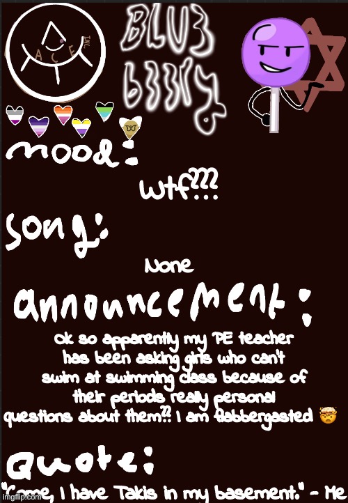 Blu3’s announcement temp | Wtf??? None; Ok so apparently my PE teacher has been asking girls who can’t swim at swimming class because of their periods really personal questions about them?? I am flabbergasted 🤯; “Come, I have Takis in my basement.” - Me | image tagged in blu3 s announcement temp | made w/ Imgflip meme maker