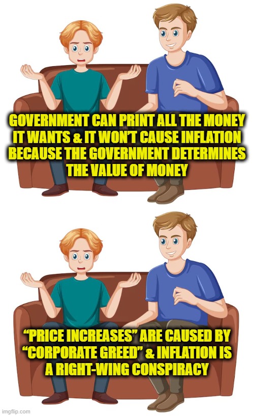Leftspaining economics | GOVERNMENT CAN PRINT ALL THE MONEY
IT WANTS & IT WON’T CAUSE INFLATION
BECAUSE THE GOVERNMENT DETERMINES
THE VALUE OF MONEY; “PRICE INCREASES” ARE CAUSED BY
“CORPORATE GREED” & INFLATION IS
A RIGHT-WING CONSPIRACY | image tagged in leftists | made w/ Imgflip meme maker