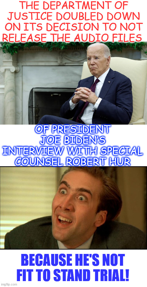 Never forget... they politely said Biden is unfit to be President. | THE DEPARTMENT OF JUSTICE DOUBLED DOWN ON ITS DECISION TO NOT RELEASE THE AUDIO FILES OF PRESIDENT JOE BIDEN’S INTERVIEW WITH SPECIAL COUNSE | image tagged in you don't say - nicholas cage,dementia joe,unfit to stand trial,unlawfully stored secret documents | made w/ Imgflip meme maker