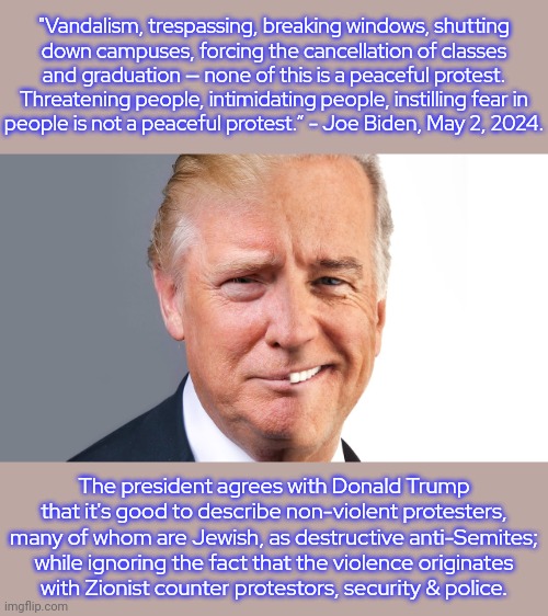 He keeps alienating leftist voters. | "Vandalism, trespassing, breaking windows, shutting
down campuses, forcing the cancellation of classes and graduation — none of this is a peaceful protest. Threatening people, intimidating people, instilling fear in
people is not a peaceful protest.” - Joe Biden, May 2, 2024. The president agrees with Donald Trump that it's good to describe non-violent protesters, many of whom are Jewish, as destructive anti-Semites; while ignoring the fact that the violence originates
with Zionist counter protestors, security & police. | image tagged in trumpbiden,1st amendment,military industrial complex,israel,post-truth | made w/ Imgflip meme maker