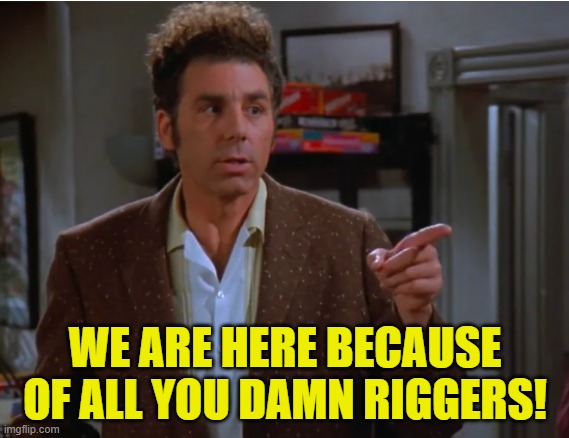 Riggers | WE ARE HERE BECAUSE OF ALL YOU DAMN RIGGERS! | image tagged in rigged elections,voting,government corruption,maga,make america great again,fjb | made w/ Imgflip meme maker