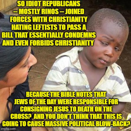 Yeah, this has actually happened and the bill has gone to the U.S. Senate. | SO IDIOT REPUBLICANS -- MOSTLY RINOS -- JOINED FORCES WITH CHRISTIANITY HATING LEFTISTS TO PASS A BILL THAT ESSENTIALLY CONDEMNS AND EVEN FORBIDS CHRISTIANITY; BECAUSE THE BIBLE NOTES THAT JEWS OF THE DAY WERE RESPONSIBLE FOR CONSIGNING JESUS TO DEATH ON THE CROSS?  AND YOU DON'T THINK THAT THIS IS GOING TO CAUSE MASSIVE POLITICAL BLOW-BACK? | image tagged in third world skeptical kid | made w/ Imgflip meme maker