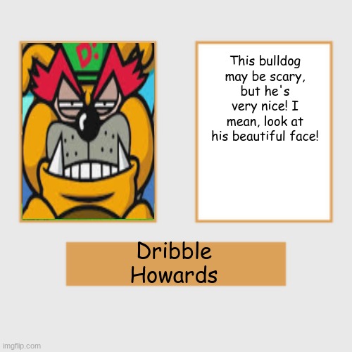 Baldi Poster | This bulldog may be scary, but he's very nice! I mean, look at his beautiful face! Dribble
Howards | image tagged in baldi poster | made w/ Imgflip meme maker